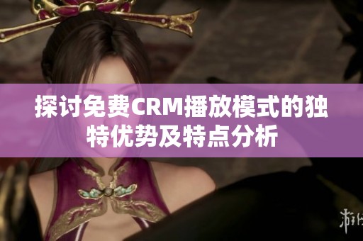 探讨免费CRM播放模式的独特优势及特点分析