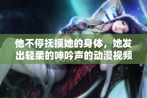 他不停抚摸她的身体，她发出轻柔的呻吟声的动漫视频
