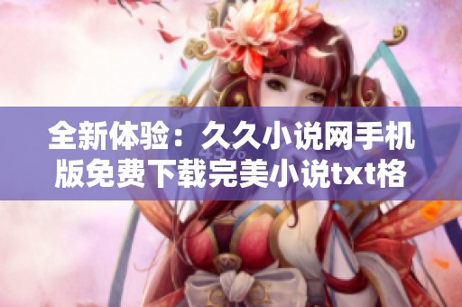 全新体验：久久小说网手机版免费下载完美小说txt格式指南