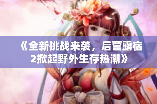 《全新挑战来袭，后营露宿2掀起野外生存热潮》
