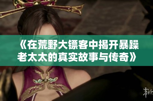 《在荒野大镖客中揭开暴躁老太太的真实故事与传奇》