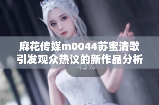 麻花传媒m0044苏蜜清歌引发观众热议的新作品分析