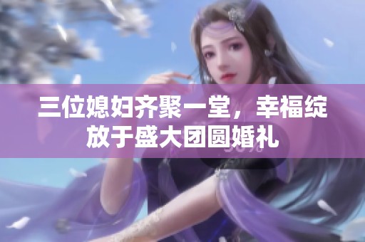 三位媳妇齐聚一堂，幸福绽放于盛大团圆婚礼