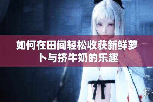 如何在田间轻松收获新鲜萝卜与挤牛奶的乐趣