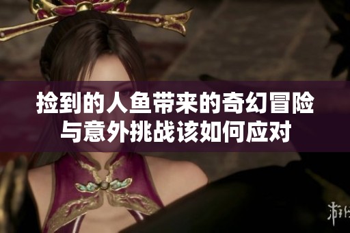 捡到的人鱼带来的奇幻冒险与意外挑战该如何应对