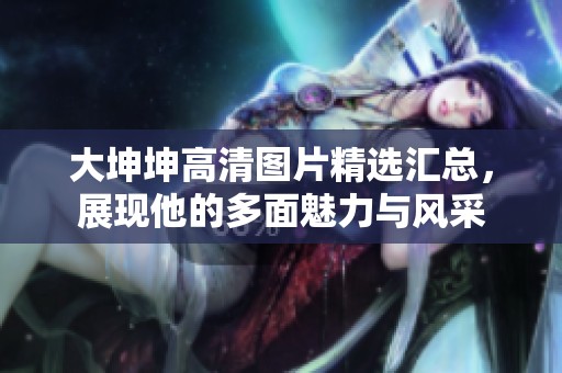 大坤坤高清图片精选汇总，展现他的多面魅力与风采
