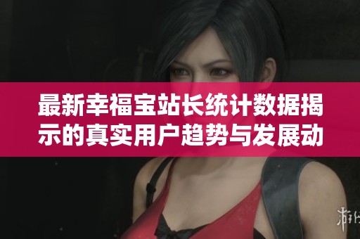 最新幸福宝站长统计数据揭示的真实用户趋势与发展动态