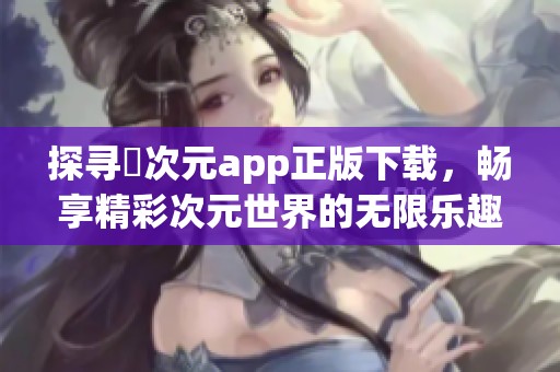 探寻囧次元app正版下载，畅享精彩次元世界的无限乐趣