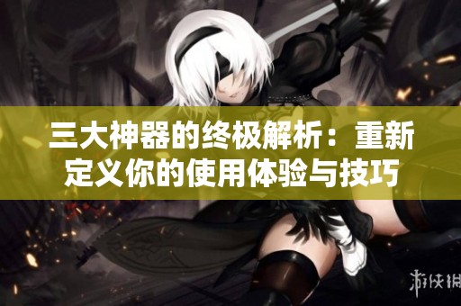 三大神器的终极解析：重新定义你的使用体验与技巧