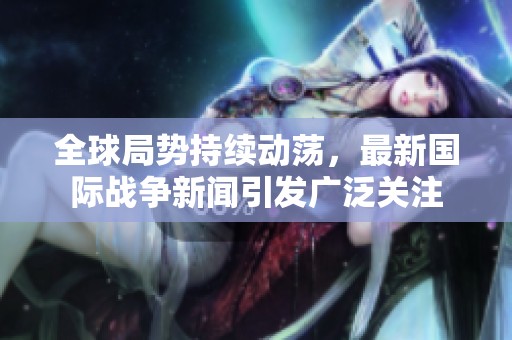 全球局势持续动荡，最新国际战争新闻引发广泛关注