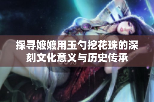 探寻嬷嬷用玉勺挖花珠的深刻文化意义与历史传承