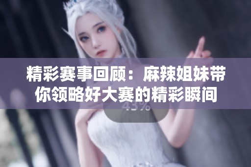 精彩赛事回顾：麻辣姐妹带你领略好大赛的精彩瞬间
