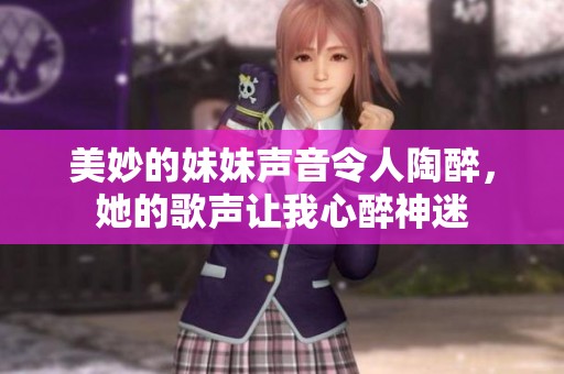 美妙的妹妹声音令人陶醉，她的歌声让我心醉神迷
