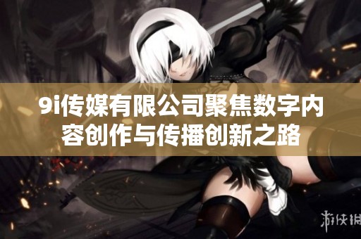 9i传媒有限公司聚焦数字内容创作与传播创新之路