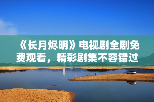 《长月烬明》电视剧全剧免费观看，精彩剧集不容错过