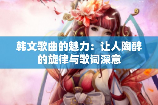 韩文歌曲的魅力：让人陶醉的旋律与歌词深意