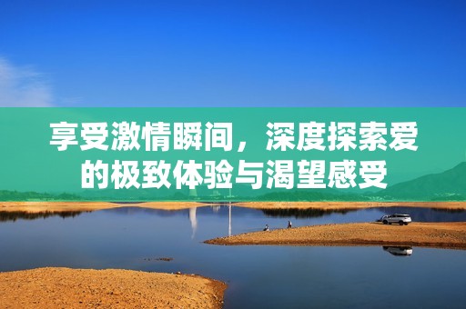 享受激情瞬间，深度探索爱的极致体验与渴望感受