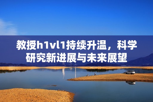 教授h1vl1持续升温，科学研究新进展与未来展望