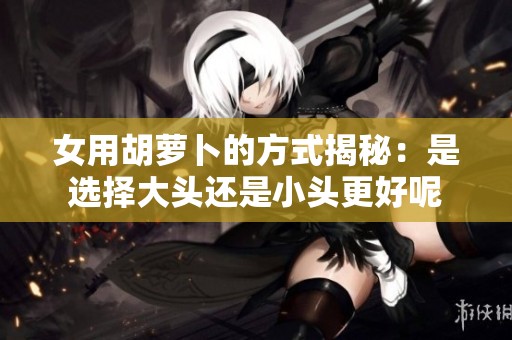 女用胡萝卜的方式揭秘：是选择大头还是小头更好呢