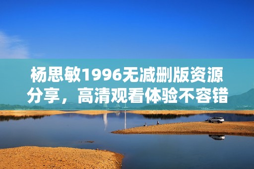 杨思敏1996无减删版资源分享，高清观看体验不容错过
