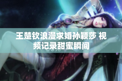 王楚钦浪漫求婚孙颖莎 视频记录甜蜜瞬间