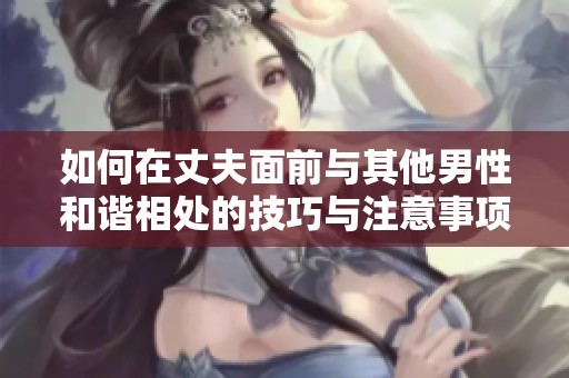 如何在丈夫面前与其他男性和谐相处的技巧与注意事项