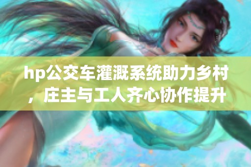 hp公交车灌溉系统助力乡村，庄主与工人齐心协作提升农业生产