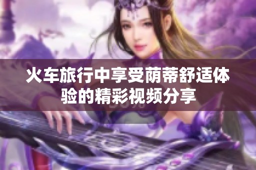 火车旅行中享受荫蒂舒适体验的精彩视频分享