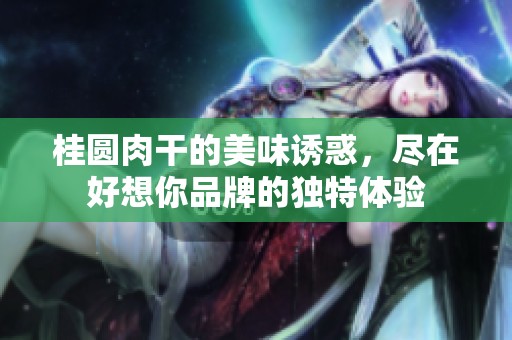 桂圆肉干的美味诱惑，尽在好想你品牌的独特体验