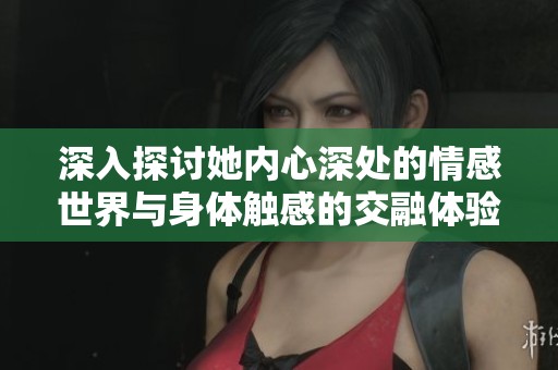 深入探讨她内心深处的情感世界与身体触感的交融体验