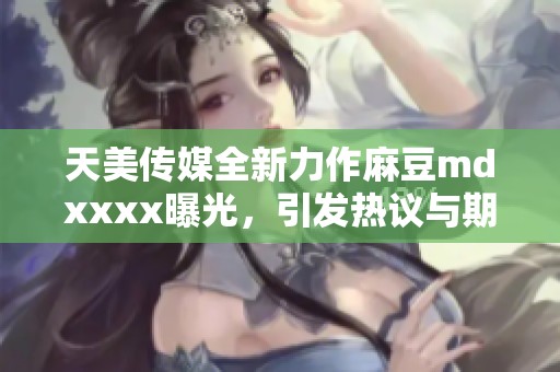 天美传媒全新力作麻豆mdxxxx曝光，引发热议与期待