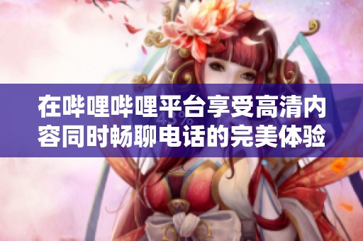 在哔哩哔哩平台享受高清内容同时畅聊电话的完美体验