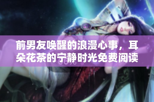前男友唤醒的浪漫心事，耳朵花茶的宁静时光免费阅读