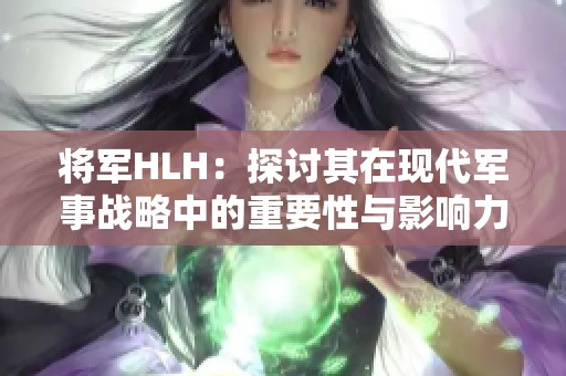 将军HLH：探讨其在现代军事战略中的重要性与影响力