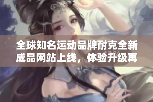 全球知名运动品牌耐克全新成品网站上线，体验升级再出发
