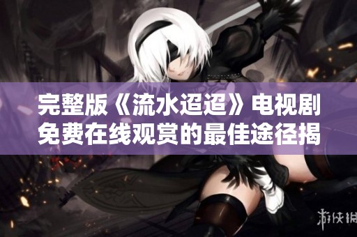 完整版《流水迢迢》电视剧免费在线观赏的最佳途径揭秘
