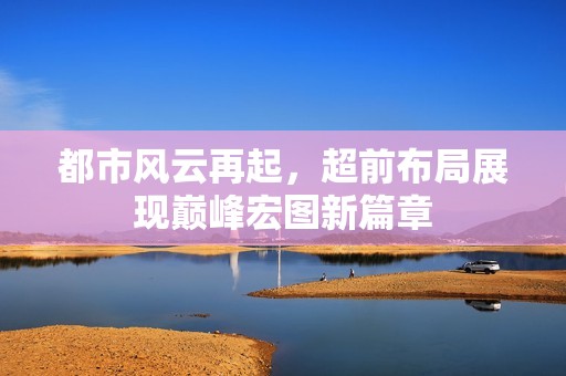 都市风云再起，超前布局展现巅峰宏图新篇章