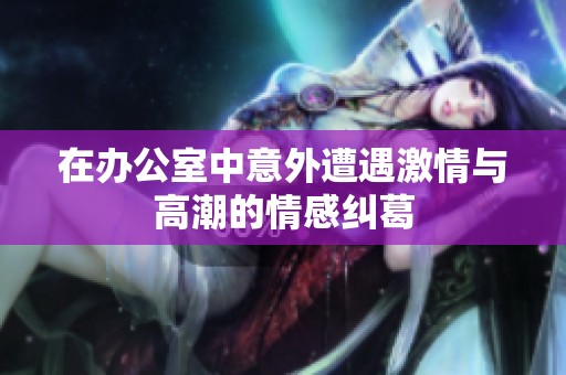 在办公室中意外遭遇激情与高潮的情感纠葛