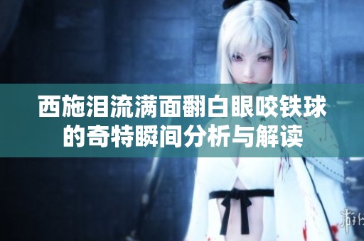 西施泪流满面翻白眼咬铁球的奇特瞬间分析与解读