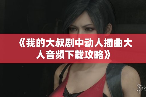 《我的大叔剧中动人插曲大人音频下载攻略》