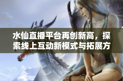 水仙直播平台再创新高，探索线上互动新模式与拓展方向