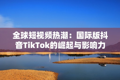 全球短视频热潮：国际版抖音TikTok的崛起与影响力