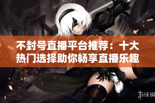 不封号直播平台推荐：十大热门选择助你畅享直播乐趣