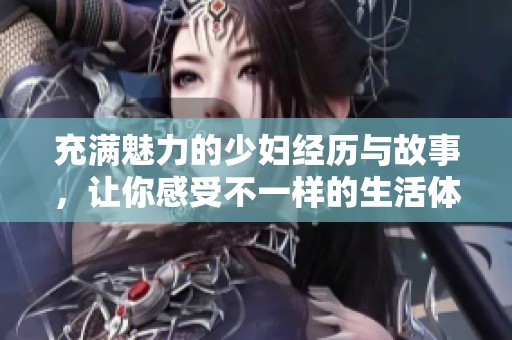 充满魅力的少妇经历与故事，让你感受不一样的生活体验