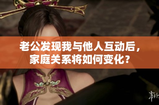 老公发现我与他人互动后，家庭关系将如何变化？