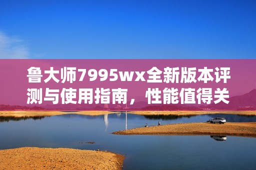 鲁大师7995wx全新版本评测与使用指南，性能值得关注