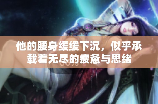 他的腰身缓缓下沉，似乎承载着无尽的疲惫与思绪