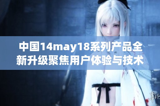 中国14may18系列产品全新升级聚焦用户体验与技术创新