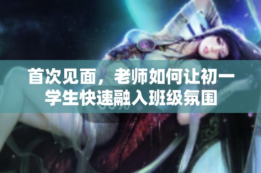 首次见面，老师如何让初一学生快速融入班级氛围