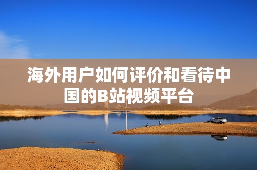 海外用户如何评价和看待中国的B站视频平台
